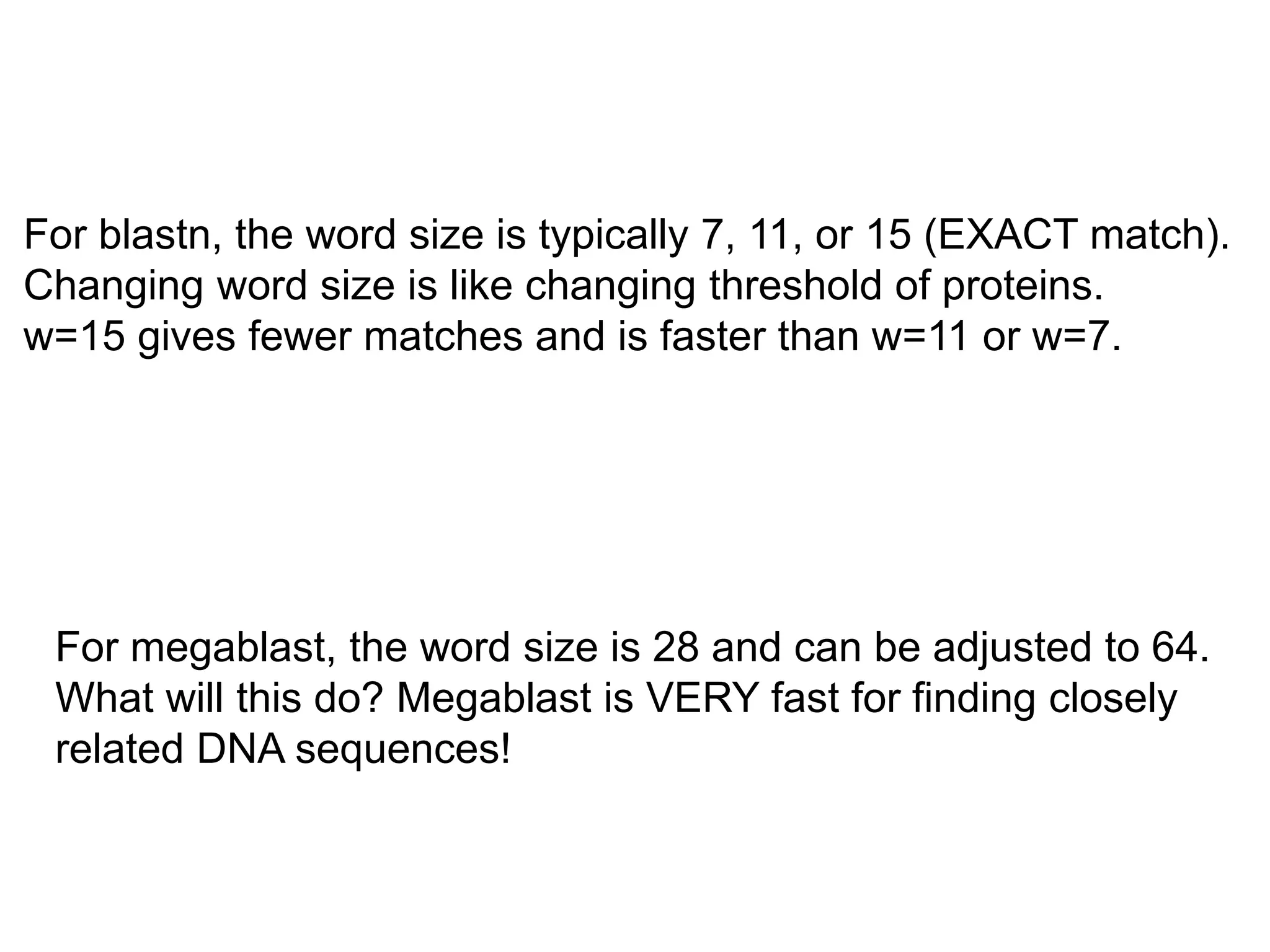 For blastn, the word size is typically 7, 11, or 15 (EXACT match).
Changing word size is like changing threshold of proteins.
w=15 gives fewer matches and is faster than w=11 or w=7.
For megablast, the word size is 28 and can be adjusted to 64.
What will this do? Megablast is VERY fast for finding closely
related DNA sequences!
 