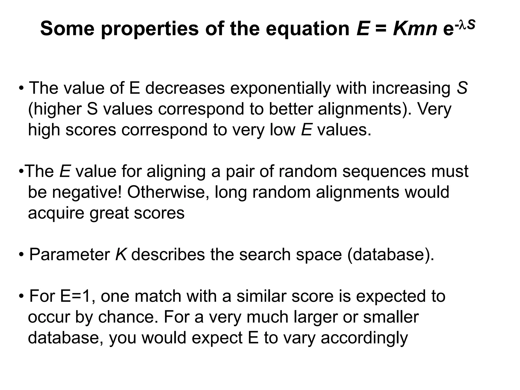 Some properties of the equation E = Kmn e-lS
• The value of E decreases exponentially with increasing S
(higher S values correspond to better alignments). Very
high scores correspond to very low E values.
•The E value for aligning a pair of random sequences must
be negative! Otherwise, long random alignments would
acquire great scores
• Parameter K describes the search space (database).
• For E=1, one match with a similar score is expected to
occur by chance. For a very much larger or smaller
database, you would expect E to vary accordingly
 