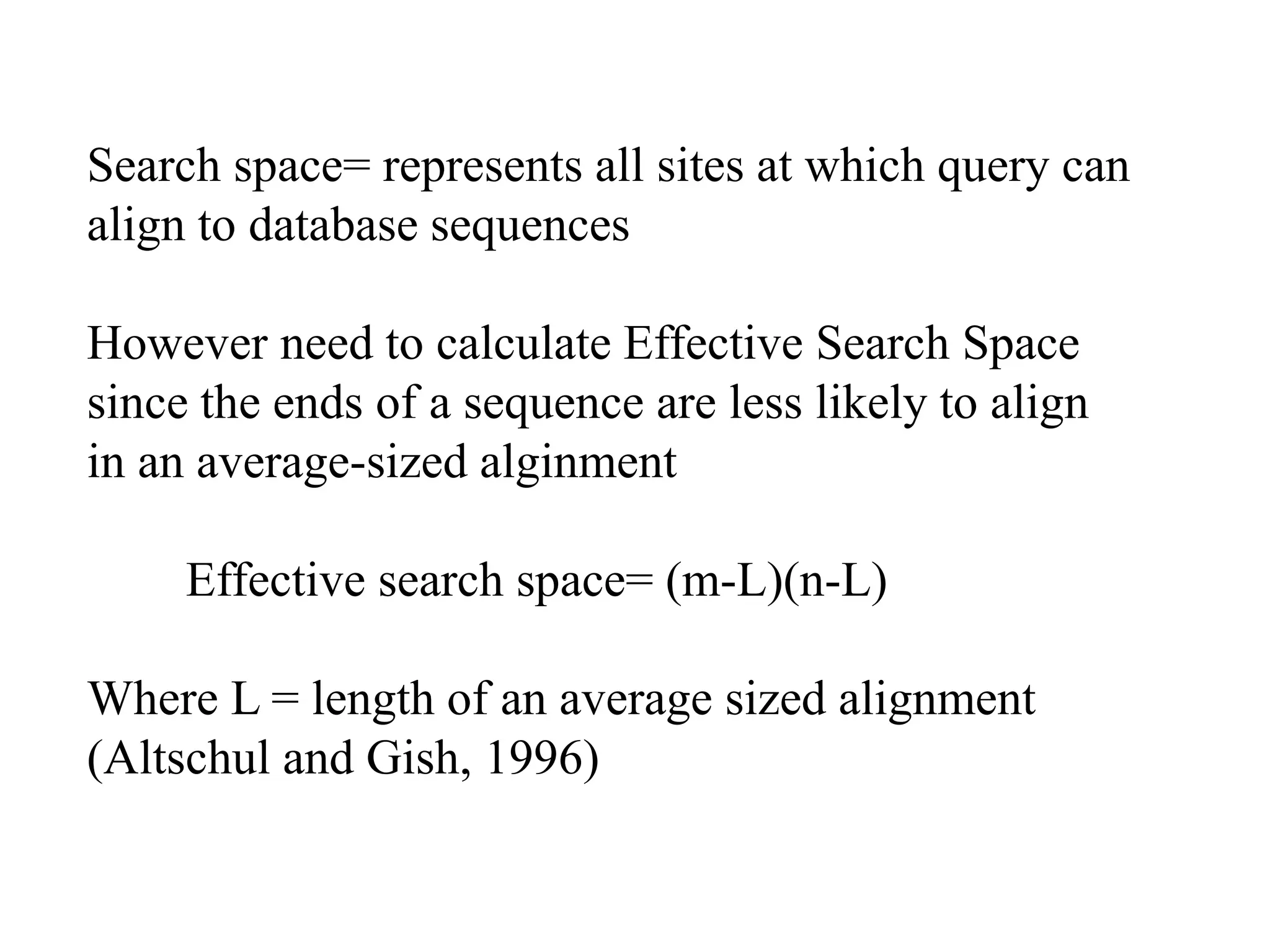 Search space= represents all sites at which query can
align to database sequences
However need to calculate Effective Search Space
since the ends of a sequence are less likely to align
in an average-sized alginment
Effective search space= (m-L)(n-L)
Where L = length of an average sized alignment
(Altschul and Gish, 1996)
 