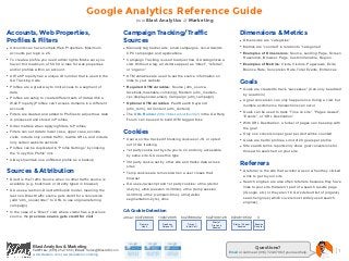 Google Analytics Reference Guide
                                                                                   from Blast Analytics & Marketing

Accounts, Web Properties,                                                Campaign Tracking/Traffic                                                       Dimensions & Metrics
Profiles & Filters                                                       Sources                                                                         • Dimensions are “categories”
• Accounts can have multiple Web Properties. Maximum                     • Manually tag banner ads, email campaigns, non-Adwords                         • Metrics are “counted” in relation to “categories”
    accounts per login is 25.                                              CPC campaigns and applications                                                • Examples of Dimensions: Source, Landing Page, Screen
• To create a profile you need admin rights. Make sure you               • Campaign Tracking is used to adjust how GA categorizes a                         Resolution, Browser, Page, Custom Variable, Region
    haven’t hit maximum of 50. 50 is max for web properties                visit. Without a tag, all visitors appear as “direct”, “referral”,            • Examples of Metrics: Visits, Visitors, Pageviews, Exits,
    and/or profiles within an account.                                     or “organic”                                                                     Bounce Rate, Conversion Rate, Total Events, Entrances
• A Web Property has a unique ID number that is used in the              • UTM variables are used to set the source information on
    GA Tracking Code                                                       links to your website                                                         Goals
•   Profiles are a great way to limit access to a segment of             • Required UTM variables: Source (utm_source-                                   • Goals are created to track “successes” (Can only be added
    data                                                                   facebook,mashable.com,bing), Medium (utm_medium-
                                                                                                                                                            by an admin)
• Profiles are setup to create different sets of data within a             cpc,display,social,email), Campaign (utm_campaign)
                                                                                                                                                         • A goal conversion can only happen once during a visit, but
    Web Property (Profiles can’t access domains in a different           • Optional UTM variables: Paid Search Keyword                                      multiple ecommerce transactions can occur
    account)                                                               (utm_term), Ad Content (utm_content)
                                                                                                                                                         • Goals can be used to track “Time on site”, “Pages viewed”,
• Filters are created and added to Profiles to adjust how data           • The URL Builder (http://blast.am/urlbuilder) in the GA Help                      “Events”, or “URL Destination”
    is processed and stored in Profiles                                    Forum can be used to build UTM tagged links
                                                                                                                                                         • With URL Destination, a funnel of pages can be setup with
• Order matters when applying filters to Profiles                                                                                                           the goal
• Filters can set data to lower case, upper case, exclude                Cookies                                                                         • Only one conversion per goal per visit will be counted
    visits, include only certain traffic, rewrite URLs, and include
                                                                         • User won’t be tracked if blocking cookies or JS, or opted                     • Goals are tied to profiles. Limit of 20 goals per profile
    only certain website sections
                                                                           out of GA tracking
• Profiles can be duplicated in “Profile Settings” by clicking                                                                                           • Site search terms reports only show goal conversions for
                                                                         • 1st party cookie set by site you’re on and only accessible                       those who searched on your site
    the “Copy this Profile” link
                                                                           by same site. GA uses this type
• Always maintain one unfiltered profile as a backup                     • 3rd party cookie set by other site and tracks data across
                                                                           sites
                                                                                                                                                         Referrers
Sources & Attribution                                                    • Temp cookies are removed when a user closes their                             • A referrer is the site that a visitor was on when they clicked
                                                                                                                                                            a link to get to your site
• Direct is the Traffic Source when no other traffic source is             browser
    available (e.g. bookmark or directly typed in browser)               • GA uses Javascript and 1st party cookies: utma (visitor                       • Search engines are also often referrers because they have
                                                                                                                                                            links to your site that aren’t part of a search results page
• GA uses a last non-Direct attribution model, meaning the                 id-2yrs), utmb (session id-30min), utme (temp session
                                                                                                                                                            (iGoogle, etc) or they aren’t in GA’s default list of (organic)
    last non-Direct traffic source gets credit for a conversion            id-30min), utmz (campain-6mo), utmv(visitor
                                                                                                                                                            search engines (which covers most widely used search
    (add “utm_nooverride=” to URL to use original referring                segmentation-2yrs), utmx
                                                                                                                                                            engines)
    campaign)
• In the case of a “Direct” visit, where visitor has a previous          GA Cookie Detection
    source, the previous source gets credit for visit                    utma= 643728946        134672895      6427089402          5427306128    9724810502            3
                                                                                                                                     Start of
                                                                                    Domain         Random            Time of         Previous      Start of Current   Session
                                                                                     Hash          Unique ID       Initial Visit     Session          Session         Counter




                  Blast Analytics & Marketing                                                                                                                         Questions?
                  Toll Free: (888) 252-7866 | Email: Sales@BlastAM.com
                                                                                                                                                Email or call me at (916) 724-6706 if you need help.                    |1
                  www.blastam.com | www.blastam.com/blog
 