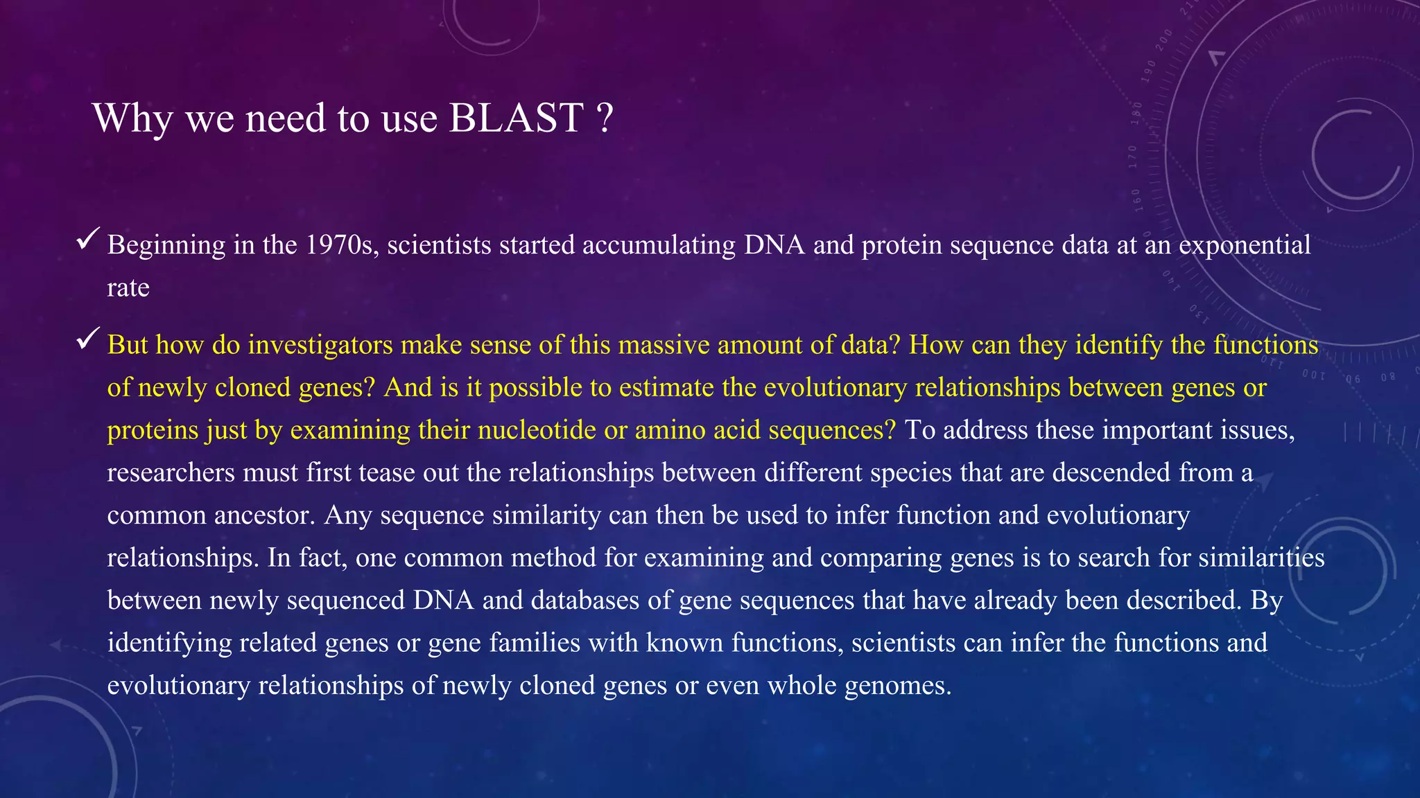 Why we need to use BLAST ? 
 Beginning in the 1970s, scientists started accumulating DNA and protein sequence data at an exponential 
rate 
 But how do investigators make sense of this massive amount of data? How can they identify the functions 
of newly cloned genes? And is it possible to estimate the evolutionary relationships between genes or 
proteins just by examining their nucleotide or amino acid sequences? To address these important issues, 
researchers must first tease out the relationships between different species that are descended from a 
common ancestor. Any sequence similarity can then be used to infer function and evolutionary 
relationships. In fact, one common method for examining and comparing genes is to search for similarities 
between newly sequenced DNA and databases of gene sequences that have already been described. By 
identifying related genes or gene families with known functions, scientists can infer the functions and 
evolutionary relationships of newly cloned genes or even whole genomes. 
 