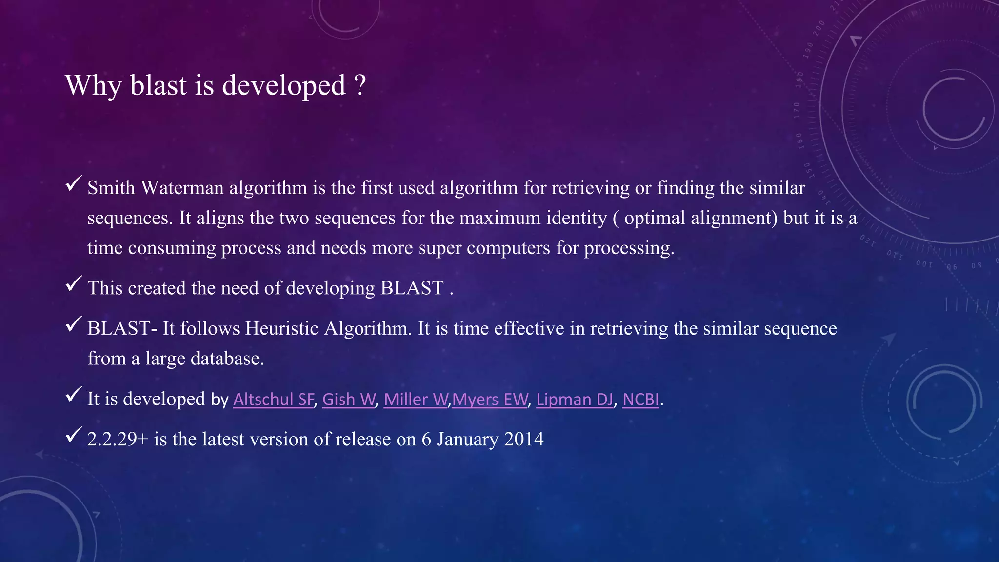 Why blast is developed ? 
 Smith Waterman algorithm is the first used algorithm for retrieving or finding the similar 
sequences. It aligns the two sequences for the maximum identity ( optimal alignment) but it is a 
time consuming process and needs more super computers for processing. 
 This created the need of developing BLAST . 
 BLAST- It follows Heuristic Algorithm. It is time effective in retrieving the similar sequence 
from a large database. 
 It is developed by Altschul SF, Gish W, Miller W,Myers EW, Lipman DJ, NCBI. 
 2.2.29+ is the latest version of release on 6 January 2014 
 