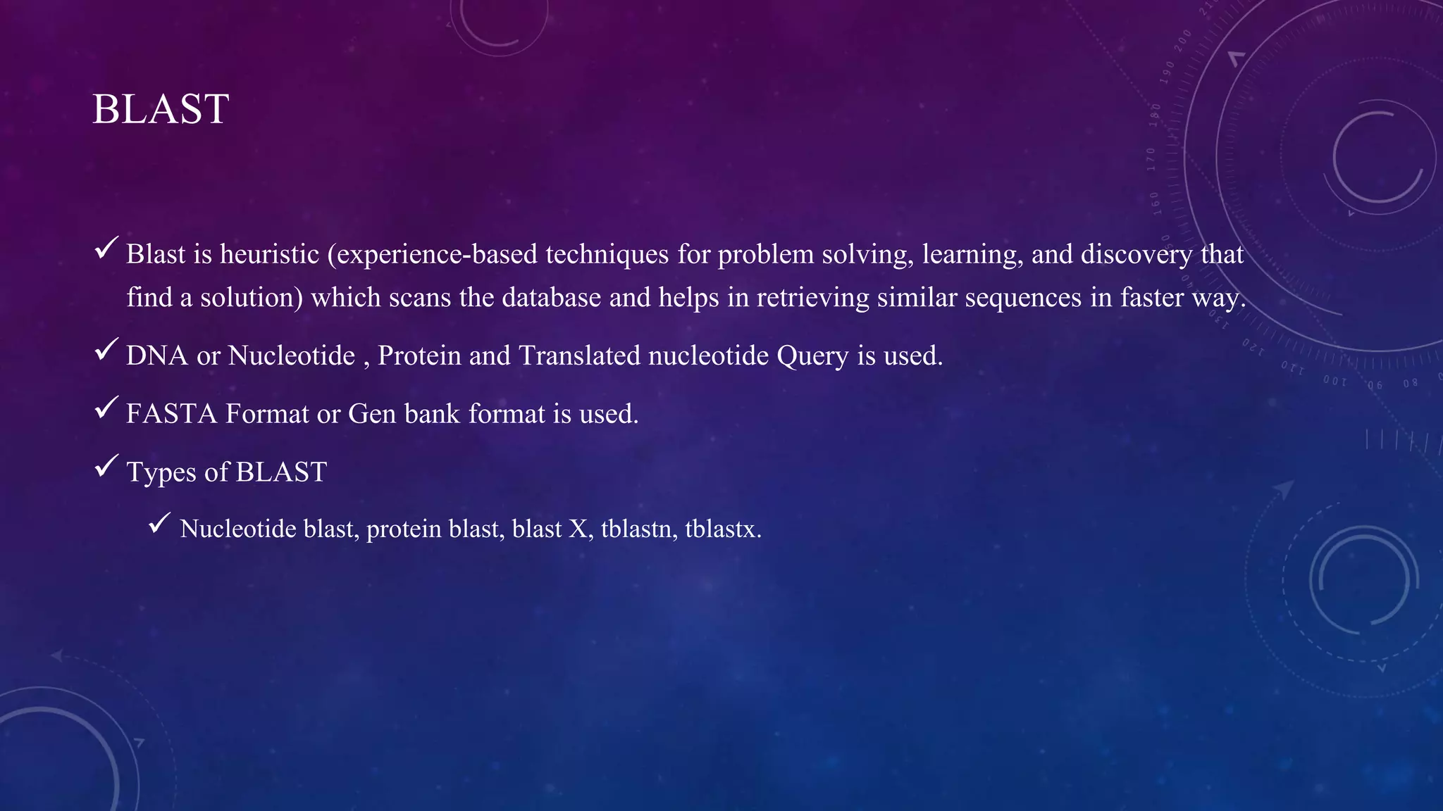 BLAST 
 Blast is heuristic (experience-based techniques for problem solving, learning, and discovery that 
find a solution) which scans the database and helps in retrieving similar sequences in faster way. 
 DNA or Nucleotide , Protein and Translated nucleotide Query is used. 
 FASTA Format or Gen bank format is used. 
 Types of BLAST 
 Nucleotide blast, protein blast, blast X, tblastn, tblastx. 
 