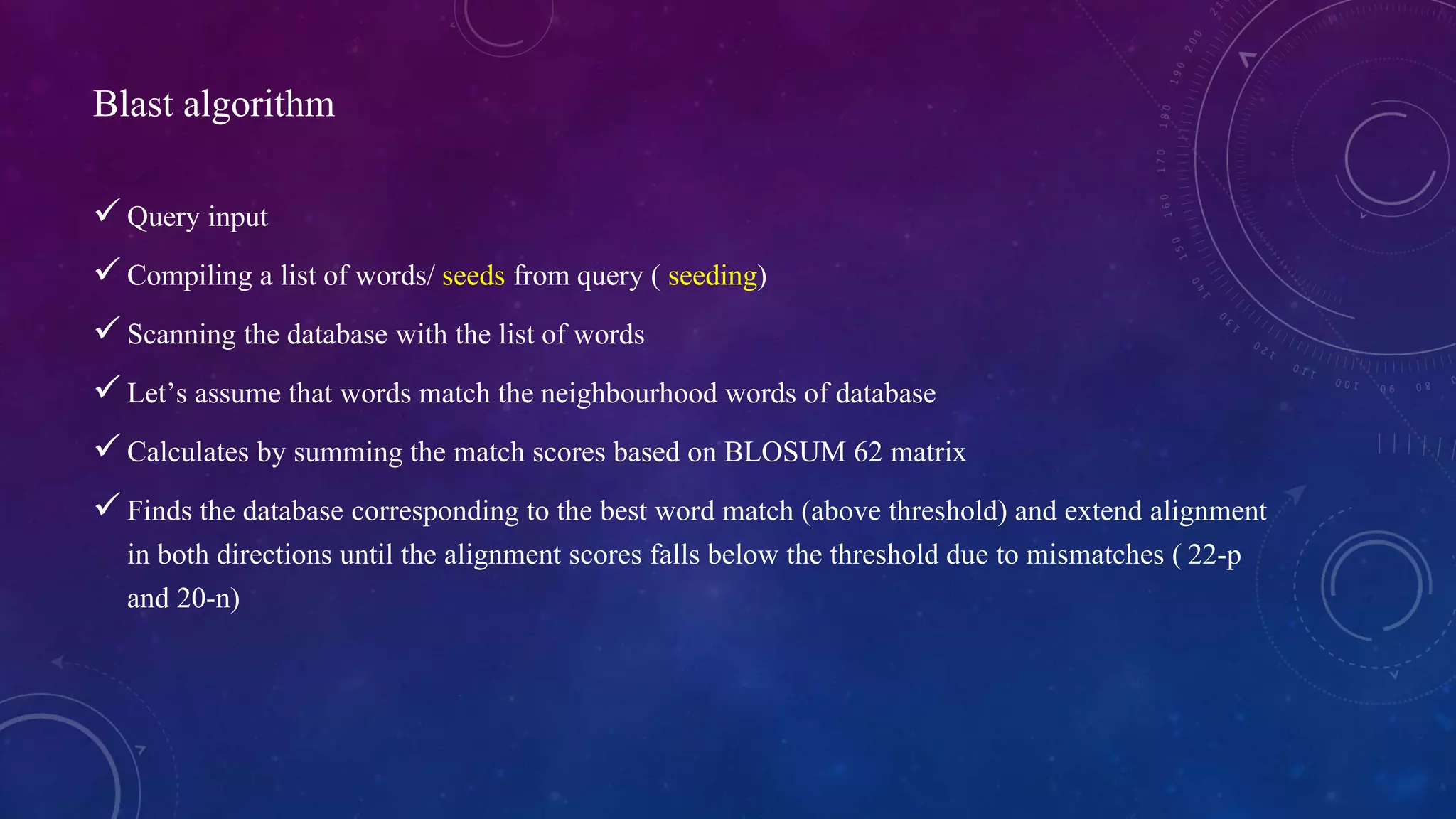Blast algorithm 
 Query input 
 Compiling a list of words/ seeds from query ( seeding) 
 Scanning the database with the list of words 
 Let’s assume that words match the neighbourhood words of database 
 Calculates by summing the match scores based on BLOSUM 62 matrix 
 Finds the database corresponding to the best word match (above threshold) and extend alignment 
in both directions until the alignment scores falls below the threshold due to mismatches ( 22-p 
and 20-n) 
 