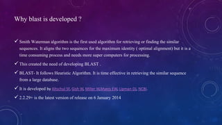 Why blast is developed ? 
 Smith Waterman algorithm is the first used algorithm for retrieving or finding the similar 
sequences. It aligns the two sequences for the maximum identity ( optimal alignment) but it is a 
time consuming process and needs more super computers for processing. 
 This created the need of developing BLAST . 
 BLAST- It follows Heuristic Algorithm. It is time effective in retrieving the similar sequence 
from a large database. 
 It is developed by Altschul SF, Gish W, Miller W,Myers EW, Lipman DJ, NCBI. 
 2.2.29+ is the latest version of release on 6 January 2014 
 