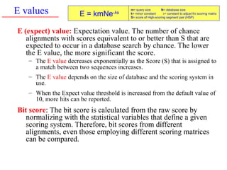E values
E (expect) value: Expectation value. The number of chance
alignments with scores equivalent to or better than S that are
expected to occur in a database search by chance. The lower
the E value, the more significant the score.
– The E value decreases exponentially as the Score (S) that is assigned to
a match between two sequences increases.
– The E value depends on the size of database and the scoring system in
use.
– When the Expect value threshold is increased from the default value of
10, more hits can be reported.
Bit score: The bit score is calculated from the raw score by
normalizing with the statistical variables that define a given
scoring system. Therefore, bit scores from different
alignments, even those employing different scoring matrices
can be compared.
E = kmNe-λs
m= query size N= database size
k= minor constant λ= constant to adjust fro scoring matrix
S= score of High-scoring segment pair (HSP)
 