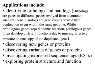 Applications include
• identifying orthologs and paralogs (Orthologs
are genes in different species evolved from a common
ancestral gene. Paralogs are gene copies created by a
duplication event within the same genome. While
orthologous genes kept the same function, paralogous genes
often develop different functions due to missing selective
pressure on one copy of the duplicated gene)
• discovering new genes or proteins
• discovering variants of genes or proteins
• investigating expressed sequence tags (ESTs)
• exploring protein structure and function
 