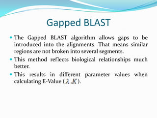 Gapped BLAST
 The Gapped BLAST algorithm allows gaps to be
introduced into the alignments. That means similar
regions are not broken into several segments.
 This method reflects biological relationships much
better.
 This results in different parameter values when
calculating E-Value ( , ).
 