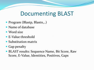 Documenting BLAST
 Program (Blastp, Blastn,..)
 Name of database
 Word size
 E-Value threshold
 Substitution matrix
 Gap penalty
 BLAST results: Sequence Name, Bit Score, Raw
Score, E-Value, Identities, Positives, Gaps
 