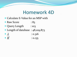 Homework 4D
 Calculate E-Value for an MSP with
 Raw Score : 83
 Query Length : 103
 Length of database : 48,109,873
 : 0.316
 : 0.135
 