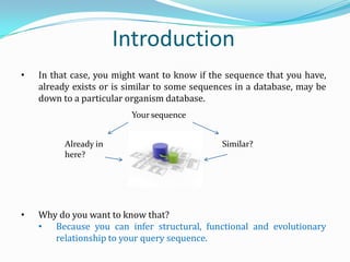 • In that case, you might want to know if the sequence that you have,
already exists or is similar to some sequences in a database, may be
down to a particular organism database.
• Why do you want to know that?
• Because you can infer structural, functional and evolutionary
relationship to your query sequence.
Introduction
Already in
here?
Similar?
Your sequence
 