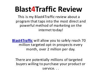 Blast4Traffic Review
   This is my Blast4Traffic review about a
  program that taps into the most direct and
    powerful method of marketing on the
                internet today!

Blast4Traffic will allow you to safely reach 70
    million targeted opt-in prospects every
         month, over 2 million per day.

  There are potentially millions of targeted
  buyers willing to purchase your product or
                   service. . .
 