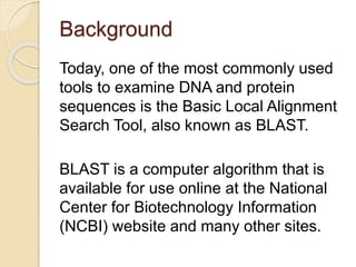 Background
Today, one of the most commonly used
tools to examine DNA and protein
sequences is the Basic Local Alignment
Search Tool, also known as BLAST.
BLAST is a computer algorithm that is
available for use online at the National
Center for Biotechnology Information
(NCBI) website and many other sites.
 