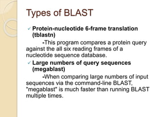 Types of BLAST
 Protein-nucleotide 6-frame translation
(tblastn)
-This program compares a protein query
against the all six reading frames of a
nucleotide sequence database.
 Large numbers of query sequences
(megablast)
-When comparing large numbers of input
sequences via the command-line BLAST,
"megablast" is much faster than running BLAST
multiple times.
 