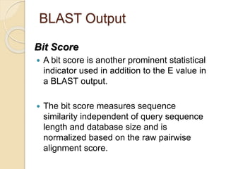 BLAST Output
Bit Score
 A bit score is another prominent statistical
indicator used in addition to the E value in
a BLAST output.
 The bit score measures sequence
similarity independent of query sequence
length and database size and is
normalized based on the raw pairwise
alignment score.
 