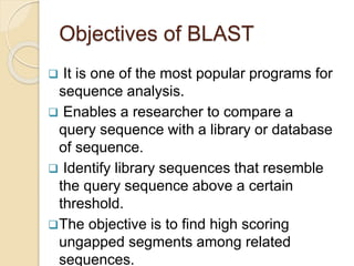 Objectives of BLAST
 It is one of the most popular programs for
sequence analysis.
 Enables a researcher to compare a
query sequence with a library or database
of sequence.
 Identify library sequences that resemble
the query sequence above a certain
threshold.
The objective is to find high scoring
ungapped segments among related
sequences.
 