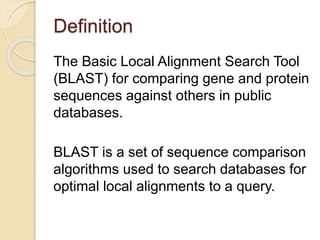 Definition
The Basic Local Alignment Search Tool
(BLAST) for comparing gene and protein
sequences against others in public
databases.
BLAST is a set of sequence comparison
algorithms used to search databases for
optimal local alignments to a query.
 