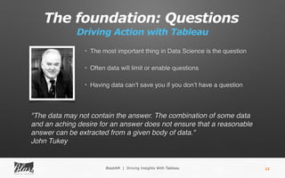 The foundation: Questions
BlastAM | Driving Insights With Tableau
Driving Action with Tableau
12
• The most important thing in Data Science is the question
• Often data will limit or enable questions
• Having data can’t save you if you don’t have a question
"The data may not contain the answer. The combination of some data
and an aching desire for an answer does not ensure that a reasonable
answer can be extracted from a given body of data."
John Tukey
 