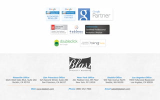 Phone (888) 252-7866 Email sales@blastam.comWeb www.blastam.com
Roseville Office
6020 West Oaks Blvd, Suite 260
Rocklin, CA 95765
San Francisco Office
625 Second Street, Suite 280
San Francisco, CA 94107
New York Office
261 Madison Ave, 9th Floor
New York, NY 10016
Seattle Office
500 Yale Avenue North
Seattle, WA 98109
Los Angeles Office
7083 Hollywood Boulevard
Los Angeles, CA 90028
 