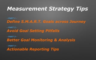 Measurement Strategy Tips
- PART 1 -
Define S.M.A.R.T. Goals across Journey
- PART 2 -
Avoid Goal Setting Pitfalls
- PART 3 -
Better Goal Monitoring & Analysis
- PART 4 -
Actionable Reporting Tips
 