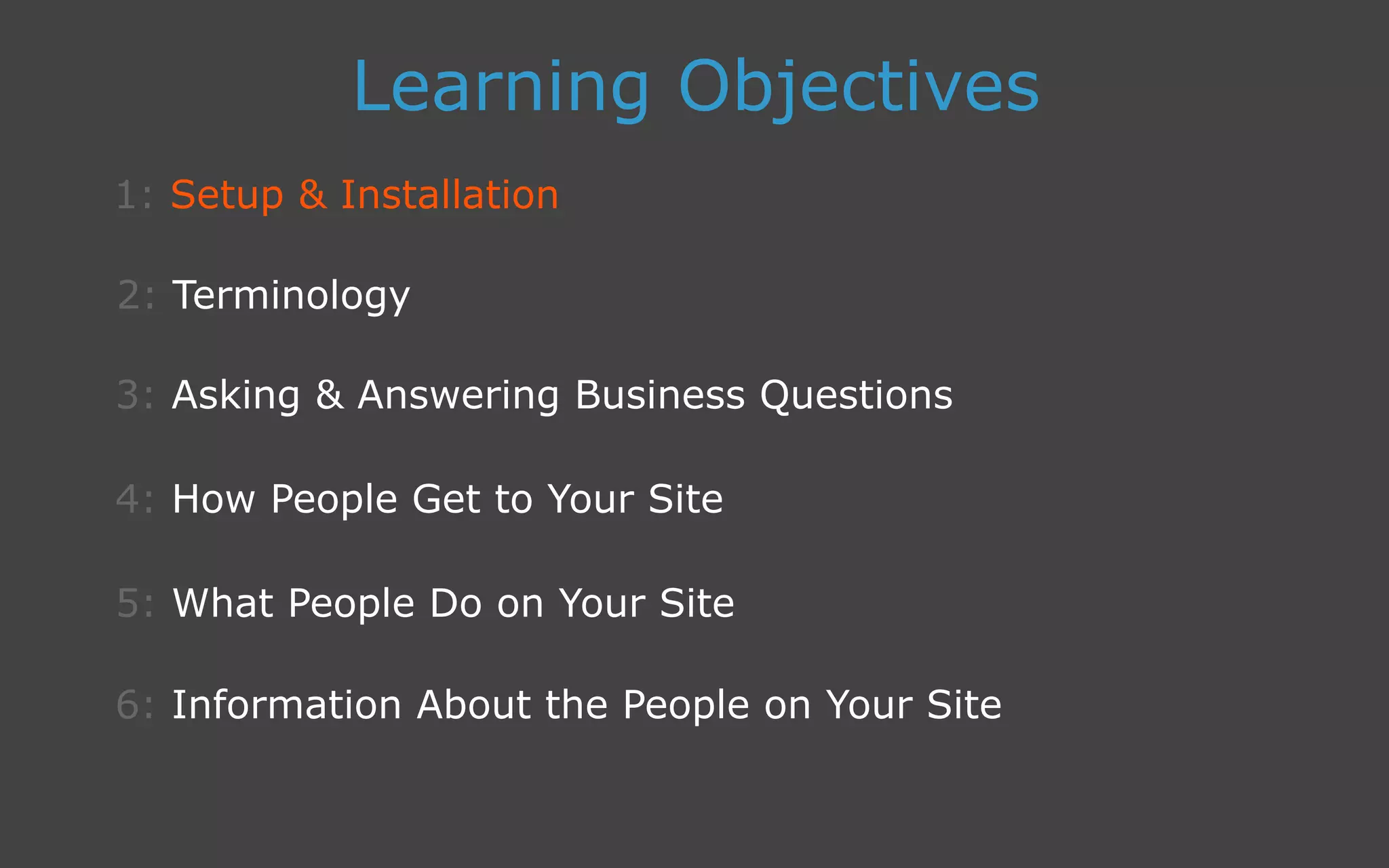 3: Asking  Answering Business Questions
1: Setup  Installation
Learning Objectives
2: Terminology
4: How People Get to Your Site
5: What People Do on Your Site
6: Information About the People on Your Site
 