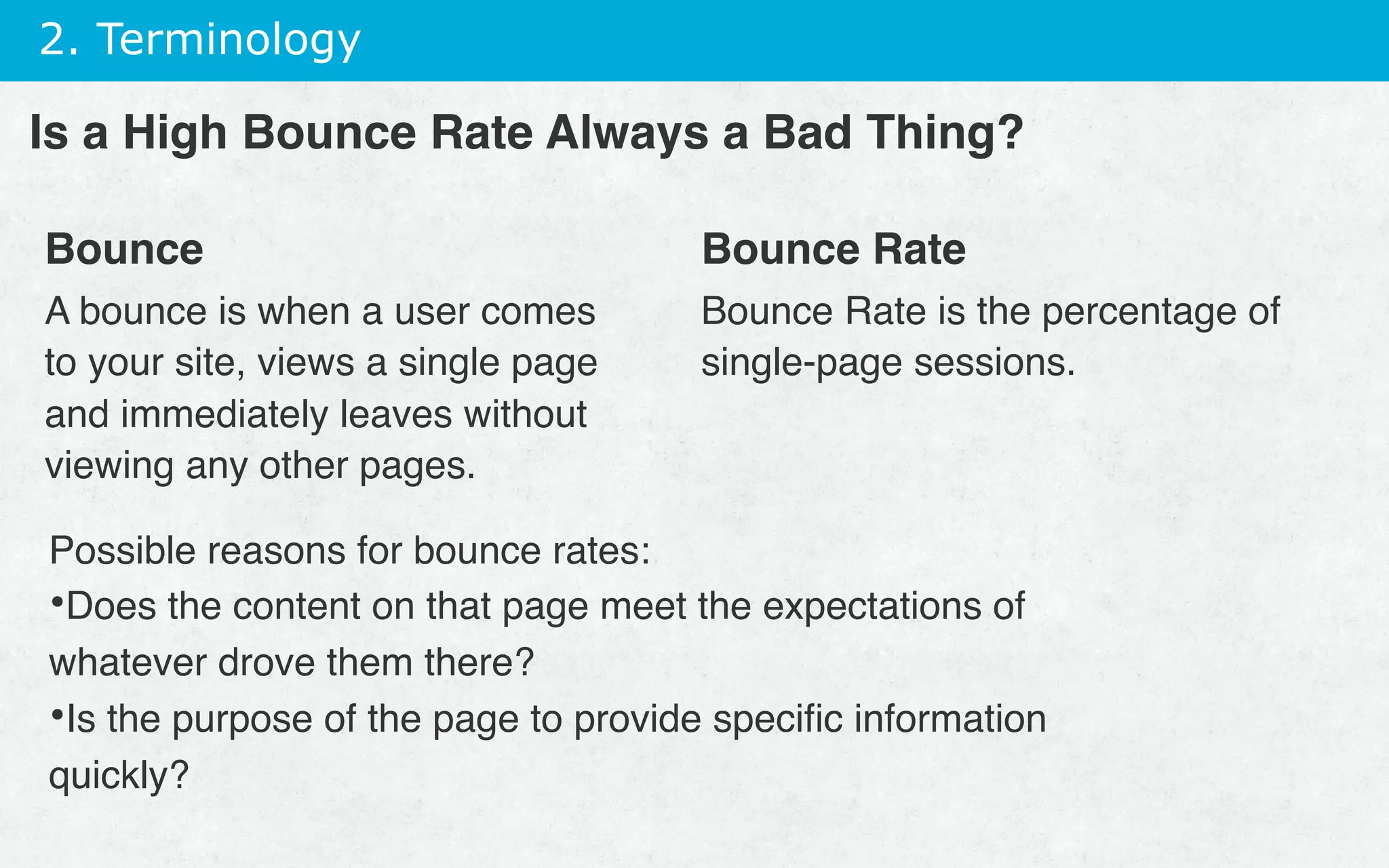 2. Terminology
Bounce
A bounce is when a user comes
to your site, views a single page
and immediately leaves without
viewing any other pages.
Bounce Rate
Bounce Rate is the percentage of
single-page sessions.
Is a High Bounce Rate Always a Bad Thing?
Possible reasons for bounce rates:
• Does the content on that page meet the expectations of
whatever drove them there?
• Is the purpose of the page to provide speciﬁc information
quickly?
 