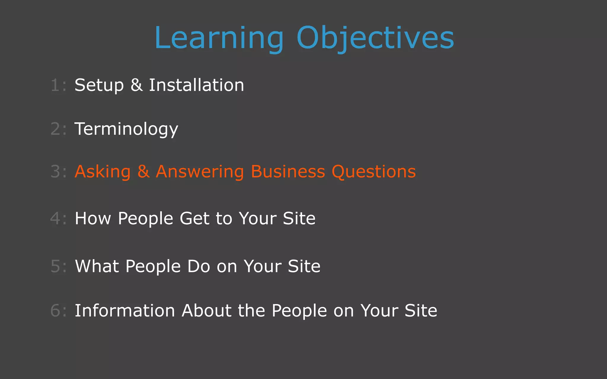 3: Asking  Answering Business Questions
1: Setup  Installation
Learning Objectives
2: Terminology
4: How People Get to Your Site
5: What People Do on Your Site
6: Information About the People on Your Site
 
