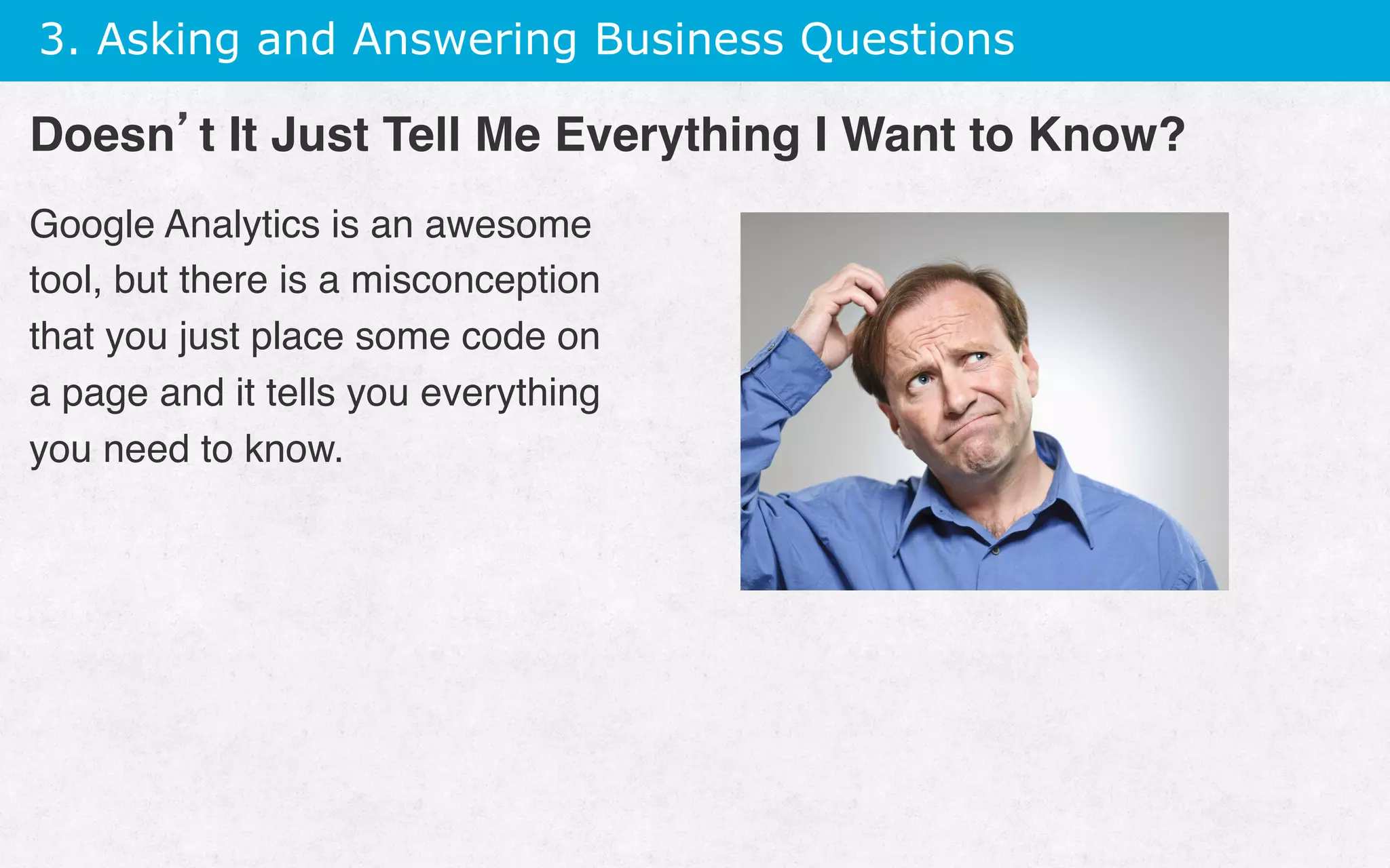 3. Asking and Answering Business Questions
Google Analytics is an awesome
tool, but there is a misconception
that you just place some code on
a page and it tells you everything
you need to know.
Doesn’t It Just Tell Me Everything I Want to Know?
 
