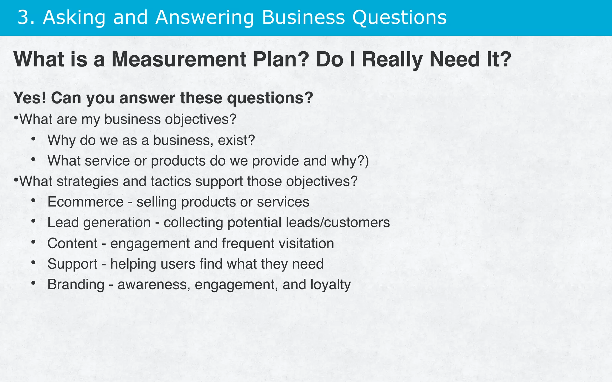 3. Asking and Answering Business Questions
Yes! Can you answer these questions?
• What are my business objectives?
•  Why do we as a business, exist?
•  What service or products do we provide and why?)
• What strategies and tactics support those objectives?
•  Ecommerce - selling products or services
•  Lead generation - collecting potential leads/customers
•  Content - engagement and frequent visitation
•  Support - helping users ﬁnd what they need
•  Branding - awareness, engagement, and loyalty
What is a Measurement Plan? Do I Really Need It?
 