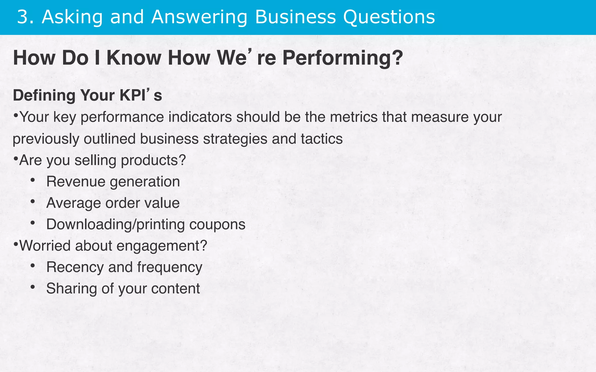 3. Asking and Answering Business Questions
Deﬁning Your KPI’s
• Your key performance indicators should be the metrics that measure your
previously outlined business strategies and tactics
• Are you selling products?
•  Revenue generation
•  Average order value
•  Downloading/printing coupons
• Worried about engagement?
•  Recency and frequency
•  Sharing of your content
How Do I Know How We’re Performing?
 