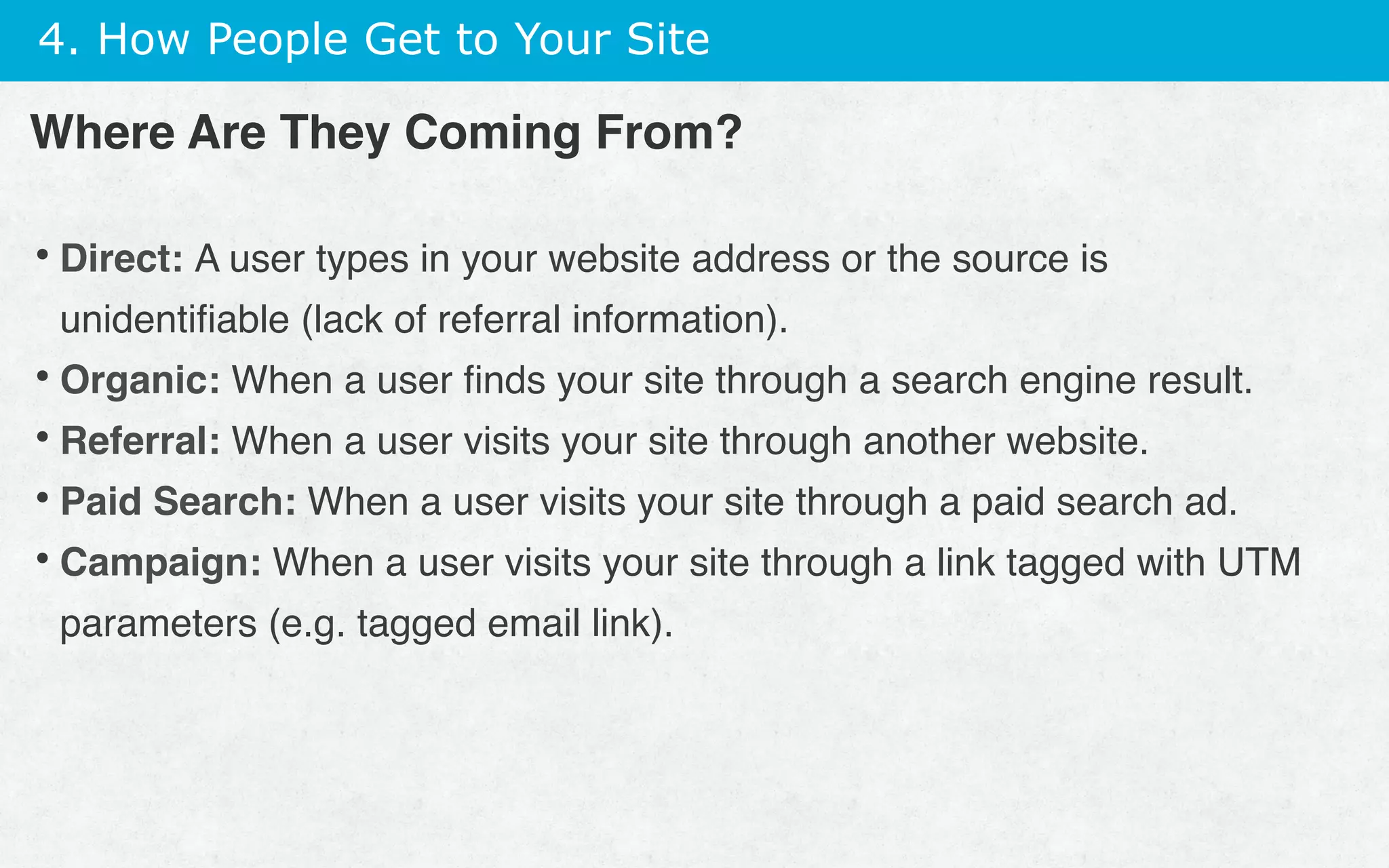 4. How People Get to Your Site
• Direct: A user types in your website address or the source is
unidentiﬁable (lack of referral information).
• Organic: When a user ﬁnds your site through a search engine result.
• Referral: When a user visits your site through another website.
• Paid Search: When a user visits your site through a paid search ad.
• Campaign: When a user visits your site through a link tagged with UTM
parameters (e.g. tagged email link).
Where Are They Coming From?
 
