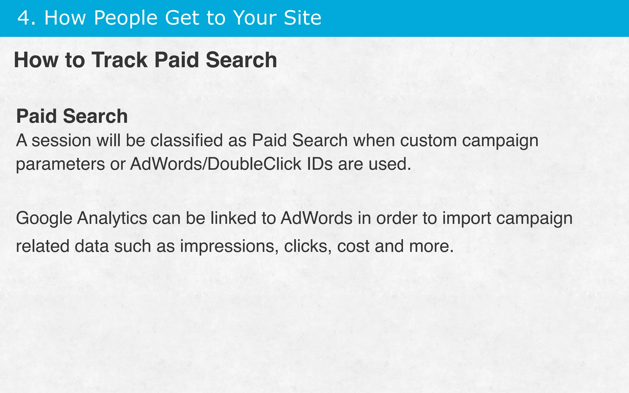 4. How People Get to Your Site
Paid Search
A session will be classiﬁed as Paid Search when custom campaign
parameters or AdWords/DoubleClick IDs are used.
Google Analytics can be linked to AdWords in order to import campaign
related data such as impressions, clicks, cost and more.
How to Track Paid Search
 