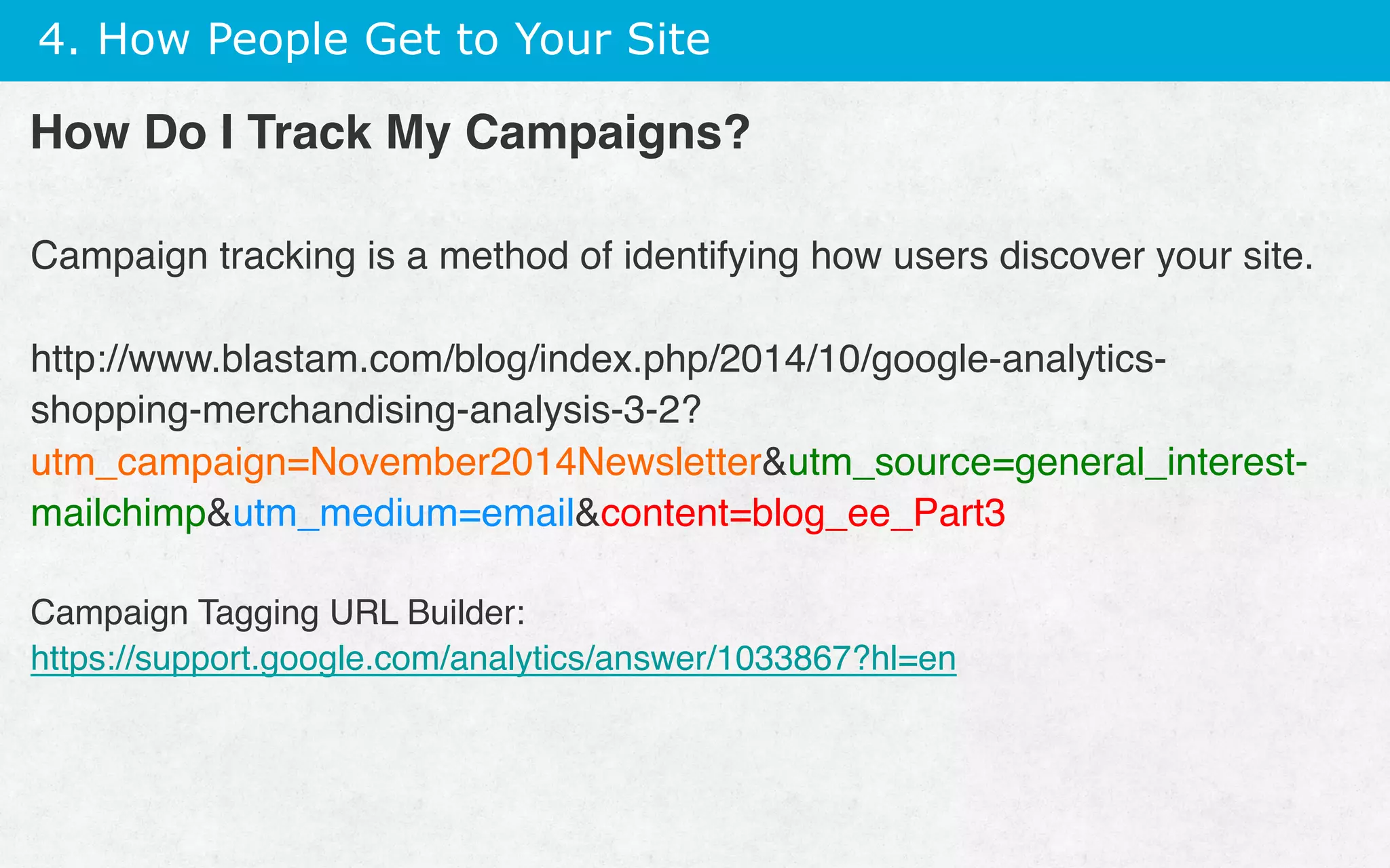 4. How People Get to Your Site
How Do I Track My Campaigns?
Campaign tracking is a method of identifying how users discover your site.
http://www.blastam.com/blog/index.php/2014/10/google-analytics-
shopping-merchandising-analysis-3-2?
utm_campaign=November2014Newsletterutm_source=general_interest-
mailchimputm_medium=emailcontent=blog_ee_Part3
Campaign Tagging URL Builder:
https://support.google.com/analytics/answer/1033867?hl=en
 