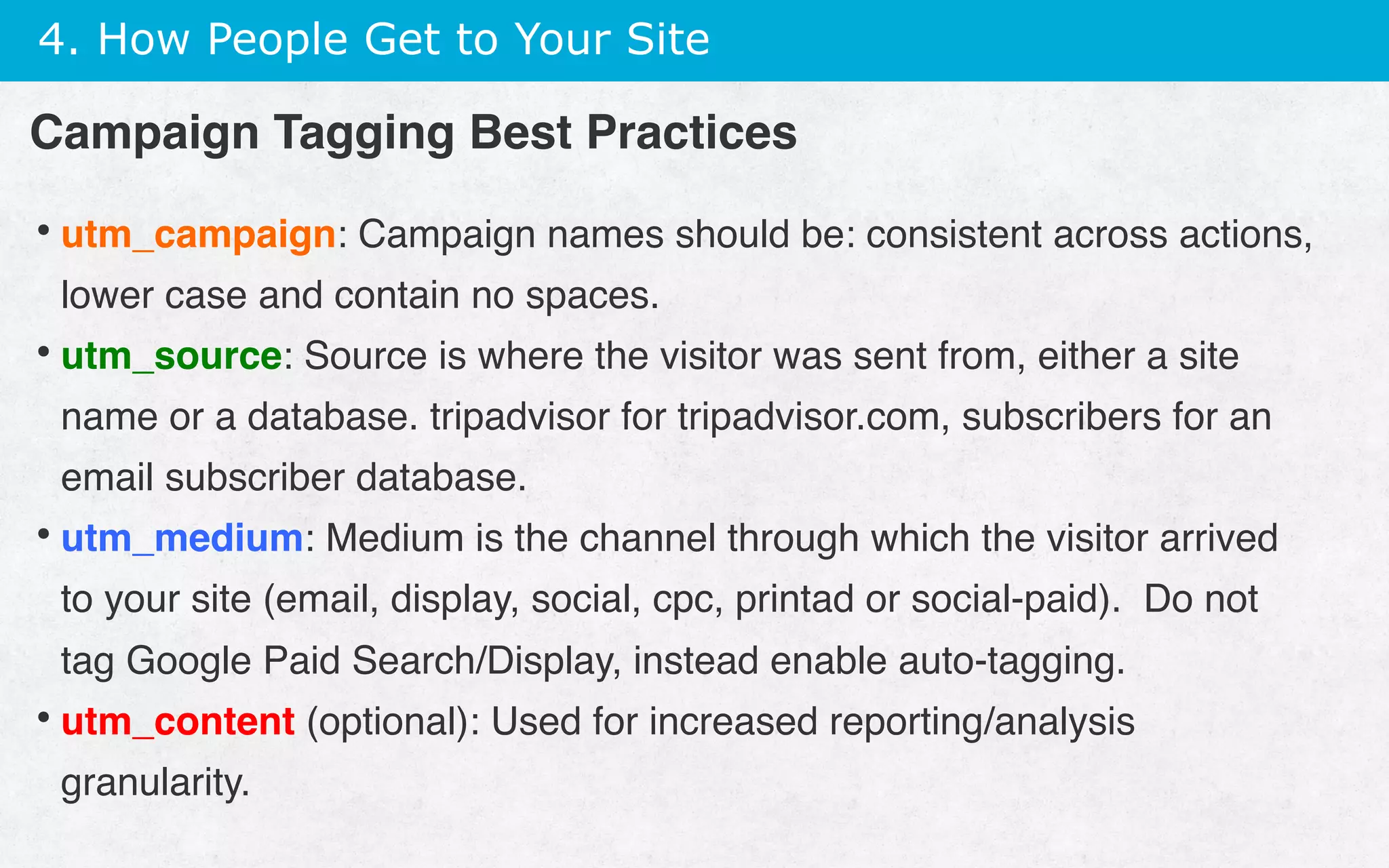 4. How People Get to Your Site
• utm_campaign: Campaign names should be: consistent across actions,
lower case and contain no spaces.
• utm_source: Source is where the visitor was sent from, either a site
name or a database. tripadvisor for tripadvisor.com, subscribers for an
email subscriber database.
• utm_medium: Medium is the channel through which the visitor arrived
to your site (email, display, social, cpc, printad or social-paid). Do not
tag Google Paid Search/Display, instead enable auto-tagging.
• utm_content (optional): Used for increased reporting/analysis
granularity.
Campaign Tagging Best Practices
 