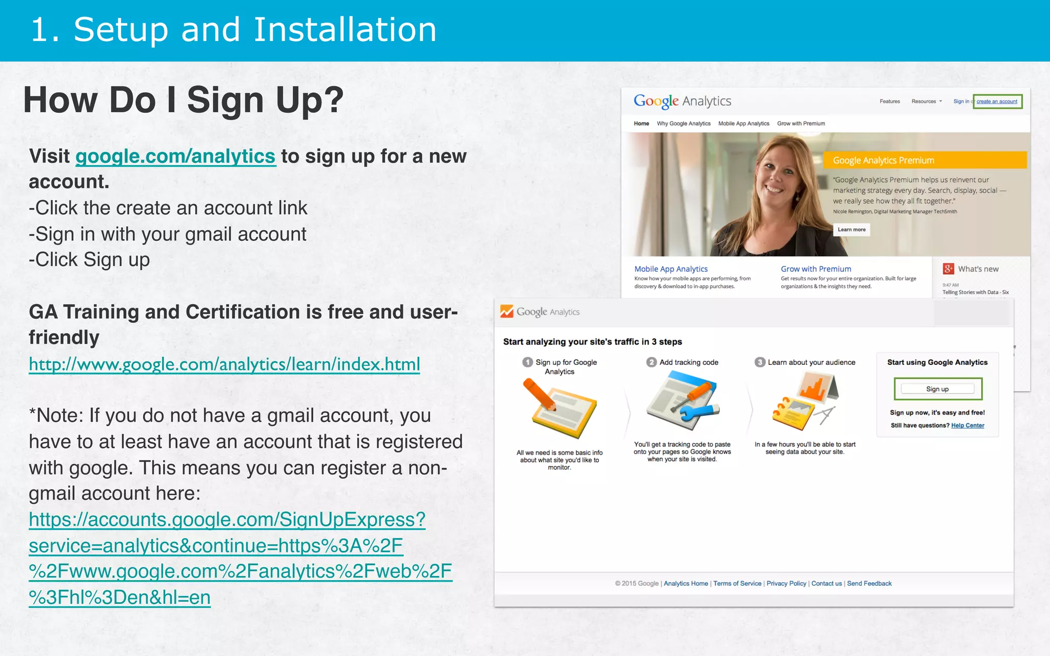 1. Setup and Installation
Visit google.com/analytics to sign up for a new
account.
- Click the create an account link
- Sign in with your gmail account
- Click Sign up
GA Training and Certiﬁcation is free and user-
friendly
http://www.google.com/analytics/learn/index.html
*Note: If you do not have a gmail account, you
have to at least have an account that is registered
with google. This means you can register a non-
gmail account here:
https://accounts.google.com/SignUpExpress?
service=analyticscontinue=https%3A%2F
%2Fwww.google.com%2Fanalytics%2Fweb%2F
%3Fhl%3Denhl=en
How Do I Sign Up?
 