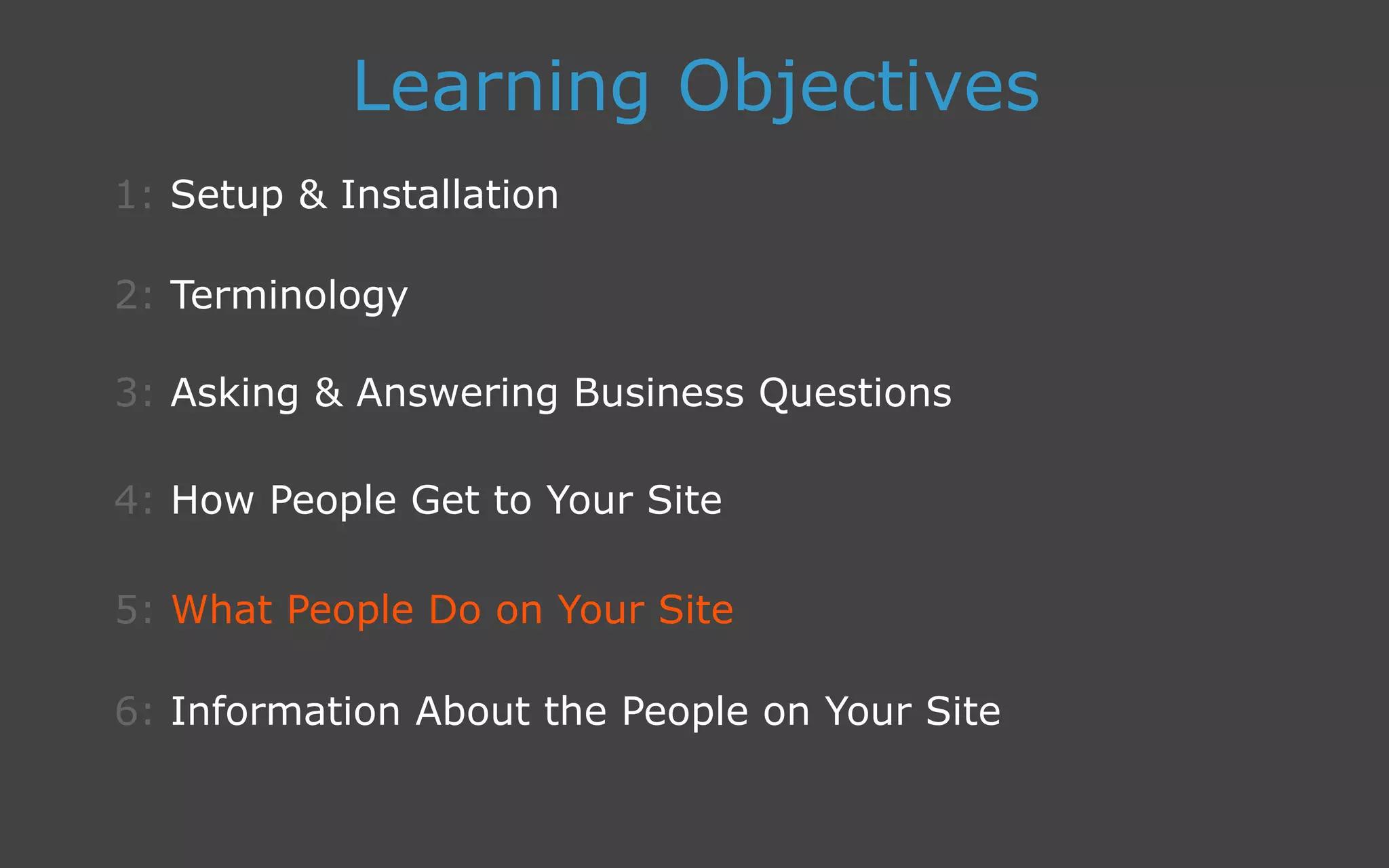 3: Asking  Answering Business Questions
1: Setup  Installation
Learning Objectives
2: Terminology
4: How People Get to Your Site
5: What People Do on Your Site
6: Information About the People on Your Site
 