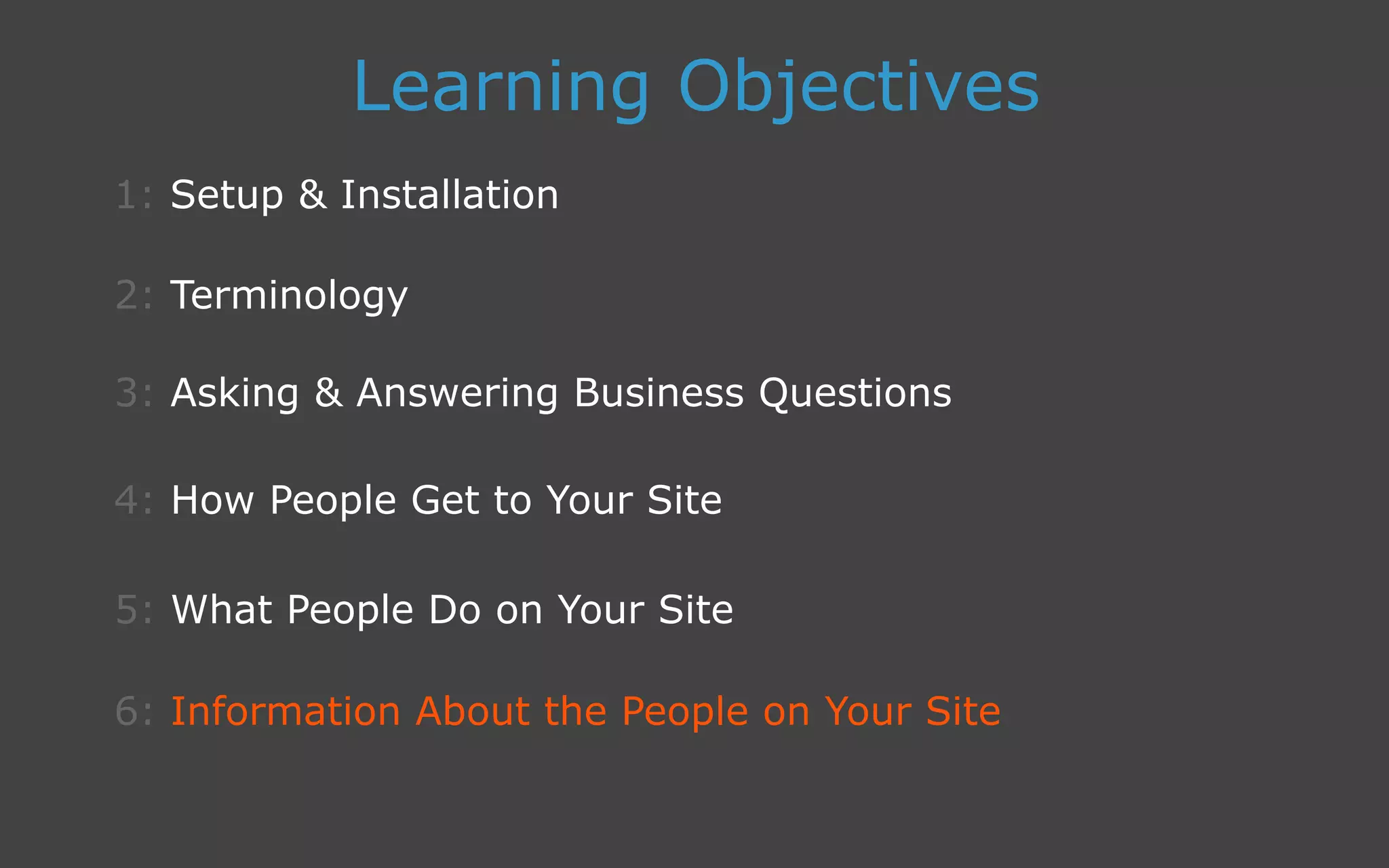 3: Asking  Answering Business Questions
1: Setup  Installation
Learning Objectives
2: Terminology
4: How People Get to Your Site
5: What People Do on Your Site
6: Information About the People on Your Site
 
