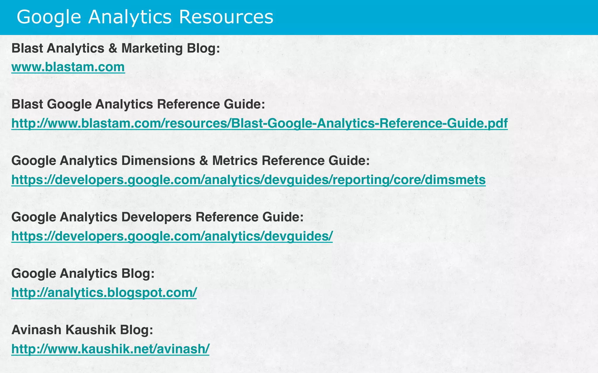 Google Analytics Resources
Blast Analytics  Marketing Blog:
www.blastam.com
Blast Google Analytics Reference Guide:
http://www.blastam.com/resources/Blast-Google-Analytics-Reference-Guide.pdf
Google Analytics Dimensions  Metrics Reference Guide:
https://developers.google.com/analytics/devguides/reporting/core/dimsmets
Google Analytics Developers Reference Guide:
https://developers.google.com/analytics/devguides/
Google Analytics Blog:
http://analytics.blogspot.com/
 
Avinash Kaushik Blog:
http://www.kaushik.net/avinash/
 