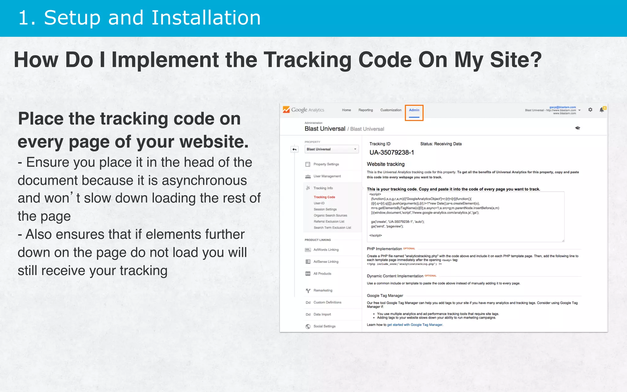 1. Setup and Installation
Place the tracking code on
every page of your website.
- Ensure you place it in the head of the
document because it is asynchronous
and won’t slow down loading the rest of
the page
- Also ensures that if elements further
down on the page do not load you will
still receive your tracking
How Do I Implement the Tracking Code On My Site?
 