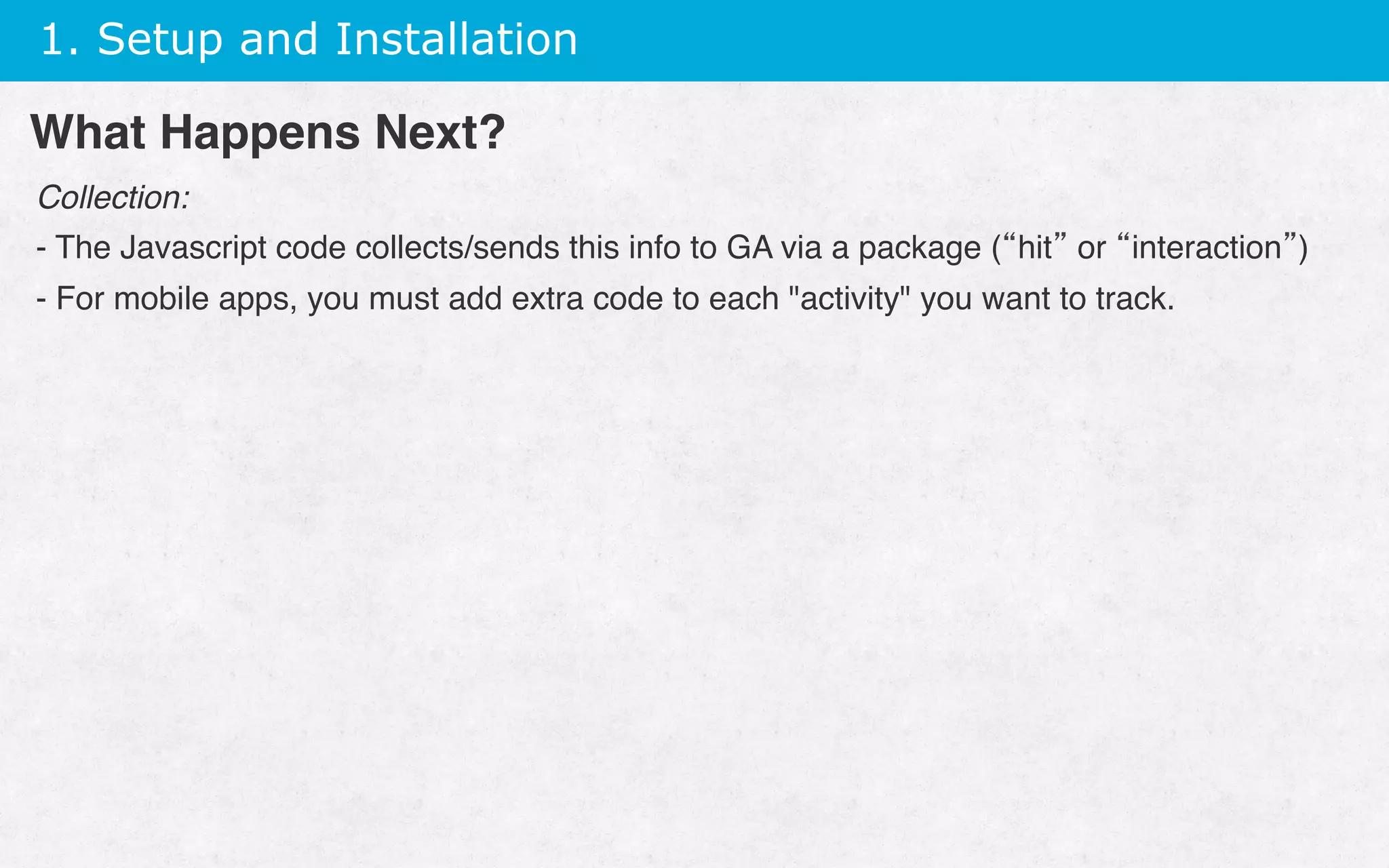 1. Setup and Installation
Collection:
- The Javascript code collects/sends this info to GA via a package (“hit” or “interaction”)
- For mobile apps, you must add extra code to each activity you want to track.
 
What Happens Next?
 