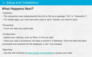 1. Setup and Installation
Collection:
- The Javascript code collects/sends this info to GA via a package (“hit” or “interaction”)
- For mobile apps, you must add extra code to each activity you want to track.
Processing:
- Turns raw data into useful data
Conﬁguration:
- Applies your settings, such as ﬁlters, to the raw data
- Once your data is processed, the data is stored in a database. Once the data has been
processed and inserted into the database, it can’t be changed.
Reporting:
- Use the web interface at www.google.com/analytics to access your data 
What Happens Next?
 