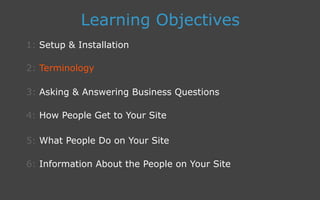 3: Asking  Answering Business Questions
1: Setup  Installation
Learning Objectives
2: Terminology
4: How People Get to Your Site
5: What People Do on Your Site
6: Information About the People on Your Site
 