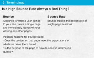 2. Terminology
Bounce
A bounce is when a user comes
to your site, views a single page
and immediately leaves without
viewing any other pages.
Bounce Rate
Bounce Rate is the percentage of
single-page sessions.
Is a High Bounce Rate Always a Bad Thing?
Possible reasons for bounce rates:
• Does the content on that page meet the expectations of
whatever drove them there?
• Is the purpose of the page to provide speciﬁc information
quickly?
 