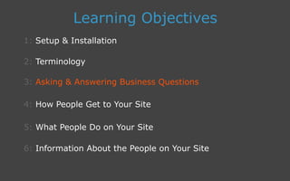 3: Asking  Answering Business Questions
1: Setup  Installation
Learning Objectives
2: Terminology
4: How People Get to Your Site
5: What People Do on Your Site
6: Information About the People on Your Site
 
