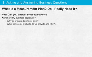 3. Asking and Answering Business Questions
Yes! Can you answer these questions?
• What are my business objectives?
•  Why do we as a business, exist?
•  What service or products do we provide and why?)
What is a Measurement Plan? Do I Really Need It?
 