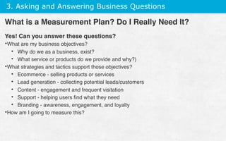 3. Asking and Answering Business Questions
Yes! Can you answer these questions?
• What are my business objectives?
•  Why do we as a business, exist?
•  What service or products do we provide and why?)
• What strategies and tactics support those objectives?
•  Ecommerce - selling products or services
•  Lead generation - collecting potential leads/customers
•  Content - engagement and frequent visitation
•  Support - helping users ﬁnd what they need
•  Branding - awareness, engagement, and loyalty
• How am I going to measure this?
What is a Measurement Plan? Do I Really Need It?
 