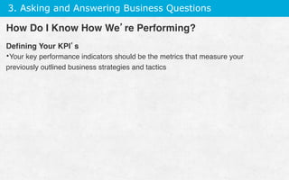3. Asking and Answering Business Questions
Deﬁning Your KPI’s
• Your key performance indicators should be the metrics that measure your
previously outlined business strategies and tactics
How Do I Know How We’re Performing?
 