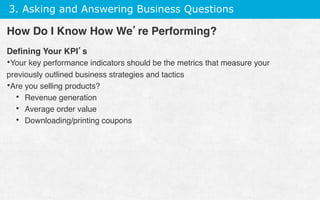 3. Asking and Answering Business Questions
Deﬁning Your KPI’s
• Your key performance indicators should be the metrics that measure your
previously outlined business strategies and tactics
• Are you selling products?
•  Revenue generation
•  Average order value
•  Downloading/printing coupons
How Do I Know How We’re Performing?
 