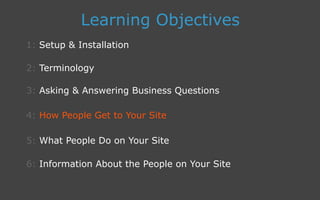 3: Asking  Answering Business Questions
1: Setup  Installation
Learning Objectives
2: Terminology
4: How People Get to Your Site
5: What People Do on Your Site
6: Information About the People on Your Site
 