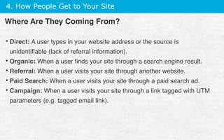 4. How People Get to Your Site
• Direct: A user types in your website address or the source is
unidentiﬁable (lack of referral information).
• Organic: When a user ﬁnds your site through a search engine result.
• Referral: When a user visits your site through another website.
• Paid Search: When a user visits your site through a paid search ad.
• Campaign: When a user visits your site through a link tagged with UTM
parameters (e.g. tagged email link).
Where Are They Coming From?
 
